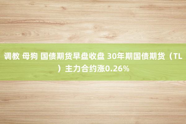 调教 母狗 国债期货早盘收盘 30年期国债期货（TL）主力合约涨0.26%