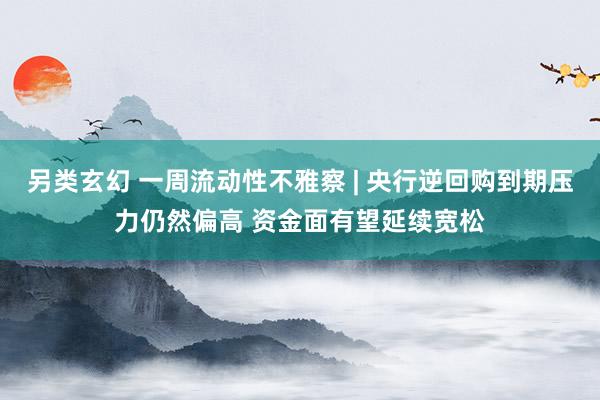 另类玄幻 一周流动性不雅察 | 央行逆回购到期压力仍然偏高 资金面有望延续宽松