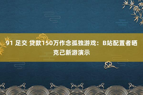 91 足交 贷款150万作念孤独游戏：B站配置者晒克己新游演示