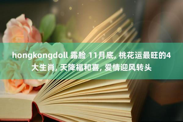 hongkongdoll 露脸 11月底， 桃花运最旺的4大生肖， 天降福和喜， 爱情迎风转头