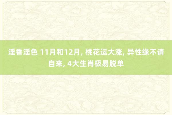 淫香淫色 11月和12月， 桃花运大涨， 异性缘不请自来， 4大生肖极易脱单