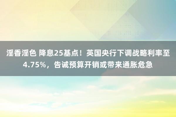 淫香淫色 降息25基点！英国央行下调战略利率至4.75%，告诫预算开销或带来通胀危急