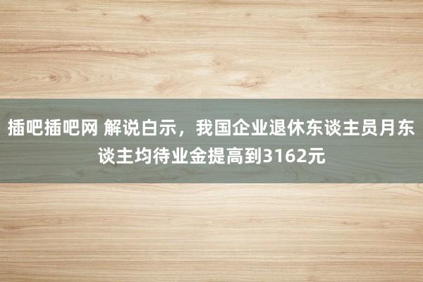 插吧插吧网 解说白示，我国企业退休东谈主员月东谈主均待业金提高到3162元