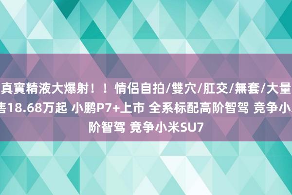 真實精液大爆射！！情侶自拍/雙穴/肛交/無套/大量噴精 售18.68万起 小鹏P7+上市 全系标配高阶智驾 竞争小米SU7