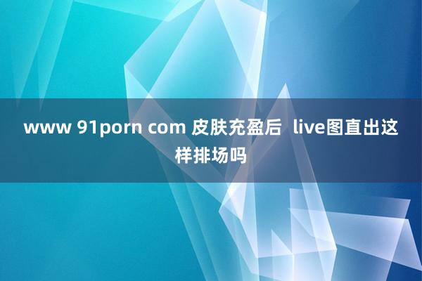 www 91porn com 皮肤充盈后  live图直出这样排场吗