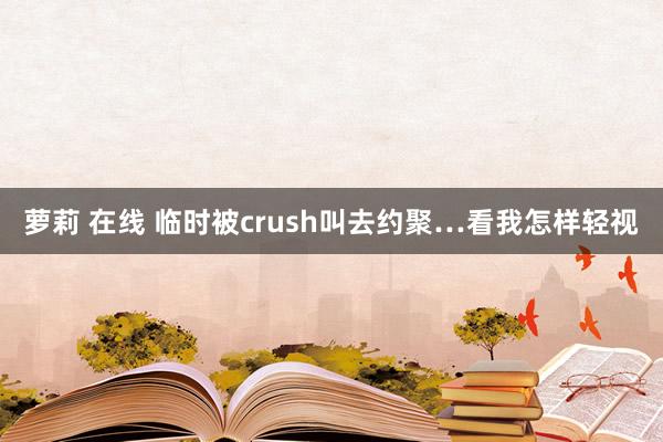 萝莉 在线 临时被crush叫去约聚…看我怎样轻视