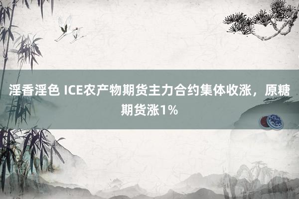 淫香淫色 ICE农产物期货主力合约集体收涨，原糖期货涨1%