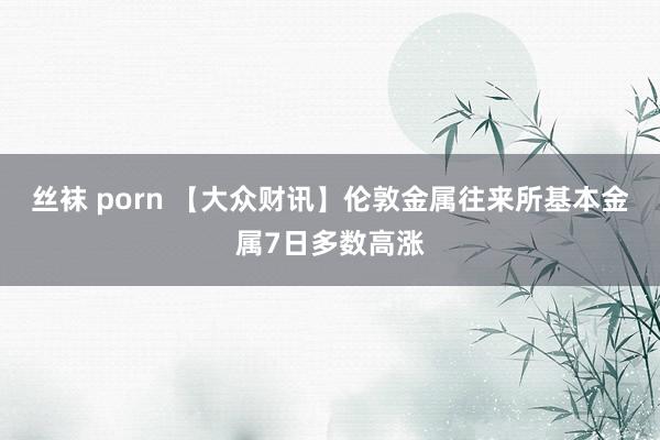 丝袜 porn 【大众财讯】伦敦金属往来所基本金属7日多数高涨