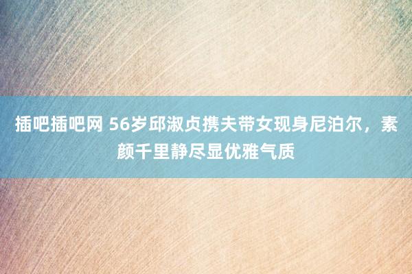 插吧插吧网 56岁邱淑贞携夫带女现身尼泊尔，素颜千里静尽显优雅气质