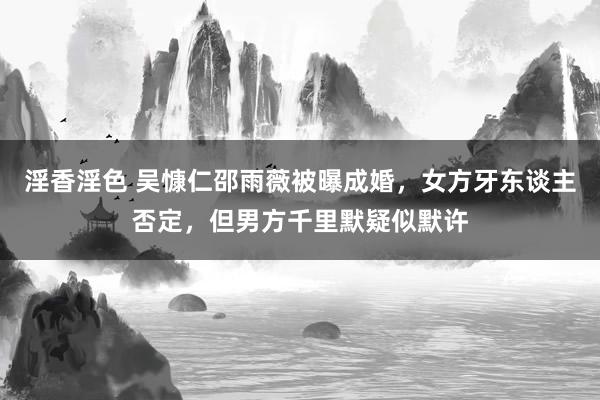 淫香淫色 吴慷仁邵雨薇被曝成婚，女方牙东谈主否定，但男方千里默疑似默许