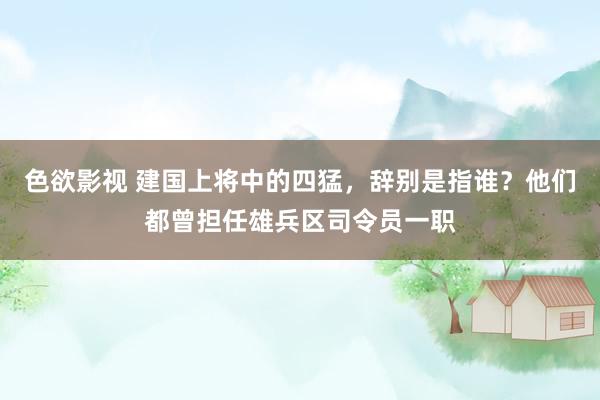 色欲影视 建国上将中的四猛，辞别是指谁？他们都曾担任雄兵区司令员一职