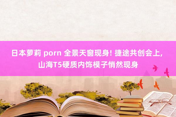 日本萝莉 porn 全景天窗现身! 捷途共创会上， 山海T5硬质内饰模子悄然现身