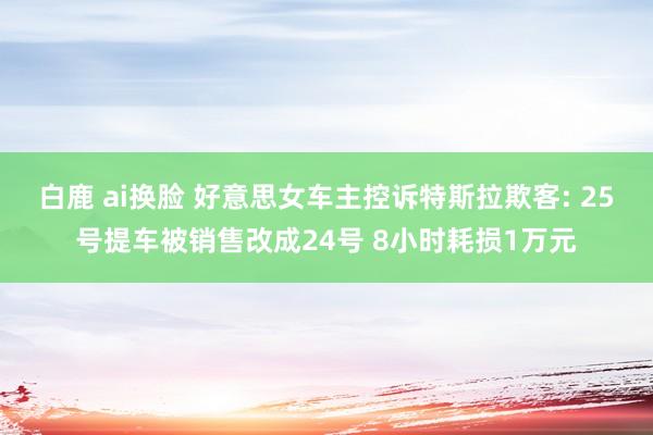 白鹿 ai换脸 好意思女车主控诉特斯拉欺客: 25号提车被销售改成24号 8小时耗损1万元