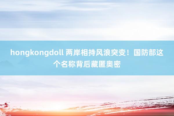 hongkongdoll 两岸相持风浪突变！国防部这个名称背后藏匿奥密