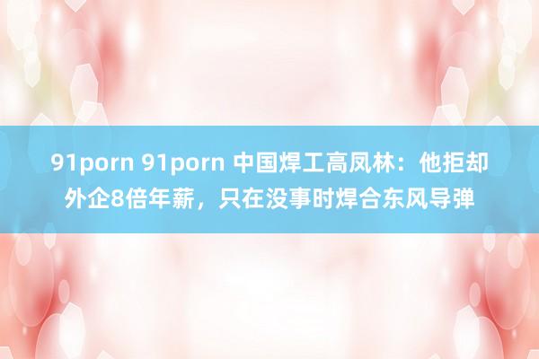 91porn 91porn 中国焊工高凤林：他拒却外企8倍年薪，只在没事时焊合东风导弹