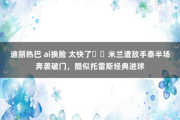 迪丽热巴 ai换脸 太快了⚡️米兰遭敌手泰半场奔袭破门，酷似托雷斯经典进球