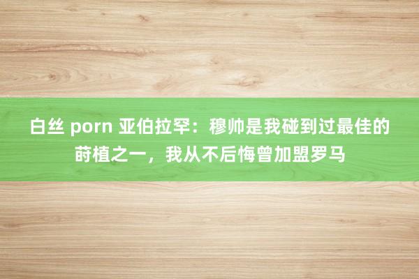 白丝 porn 亚伯拉罕：穆帅是我碰到过最佳的莳植之一，我从不后悔曾加盟罗马