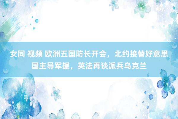 女同 视频 欧洲五国防长开会，北约接替好意思国主导军援，英法再谈派兵乌克兰