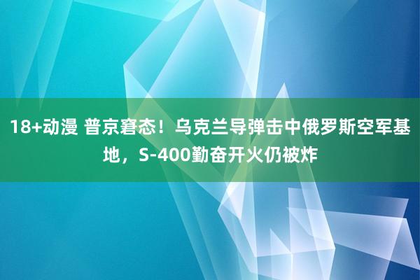 18+动漫 普京窘态！乌克兰导弹击中俄罗斯空军基地，S-400勤奋开火仍被炸