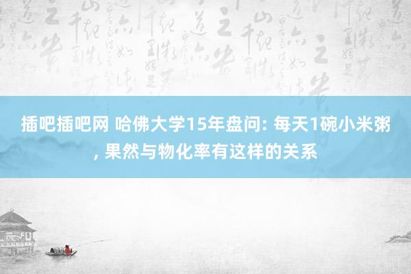 插吧插吧网 哈佛大学15年盘问: 每天1碗小米粥， 果然与物化率有这样的关系