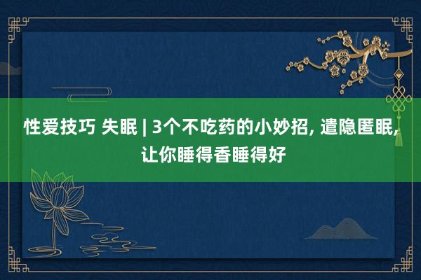 性爱技巧 失眠 | 3个不吃药的小妙招， 遣隐匿眠， 让你睡得香睡得好