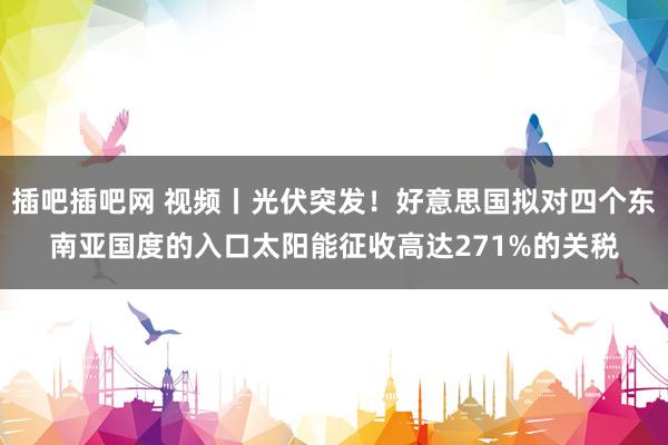 插吧插吧网 视频丨光伏突发！好意思国拟对四个东南亚国度的入口太阳能征收高达271%的关税