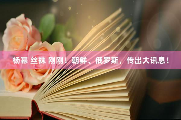 杨幂 丝袜 刚刚！朝鲜、俄罗斯，传出大讯息！