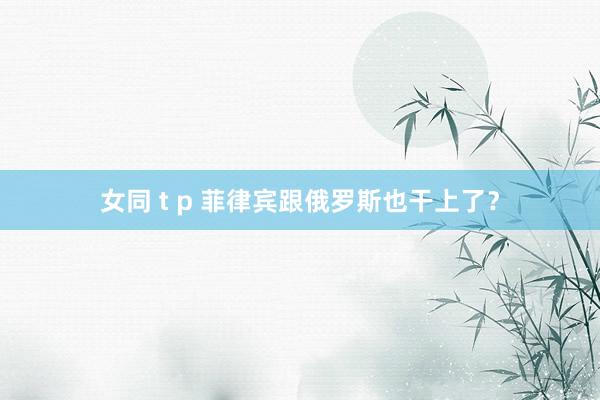 女同 t p 菲律宾跟俄罗斯也干上了？