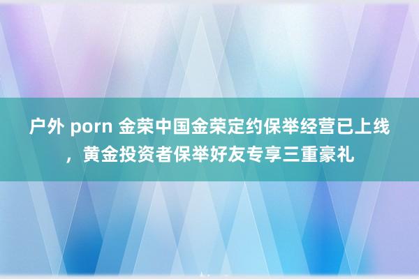 户外 porn 金荣中国金荣定约保举经营已上线，黄金投资者保举好友专享三重豪礼