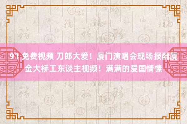 91 免费视频 刀郎大爱！厦门演唱会现场报酬厦金大桥工东谈主视频！满满的爱国情愫