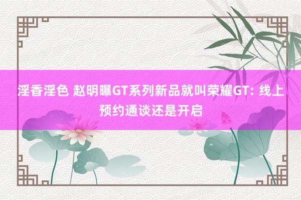 淫香淫色 赵明曝GT系列新品就叫荣耀GT: 线上预约通谈还是开启