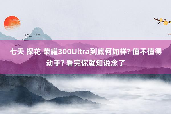 七天 探花 荣耀300Ultra到底何如样? 值不值得动手? 看完你就知说念了