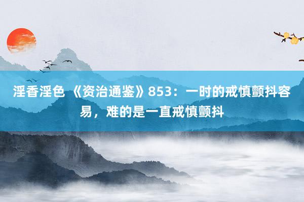 淫香淫色 《资治通鉴》853：一时的戒慎颤抖容易，难的是一直戒慎颤抖