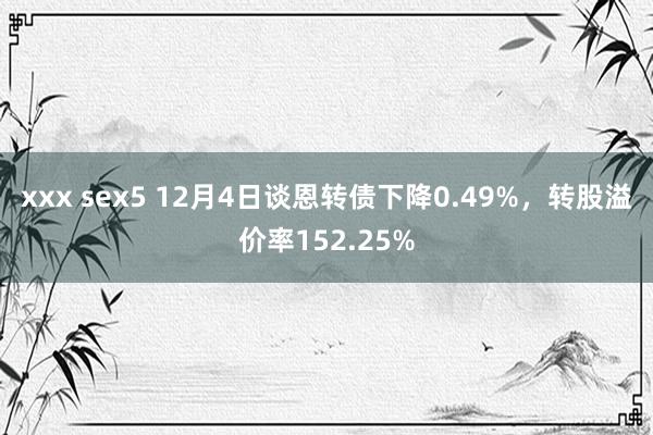 xxx sex5 12月4日谈恩转债下降0.49%，转股溢价率152.25%