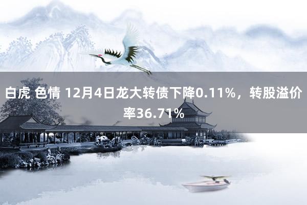 白虎 色情 12月4日龙大转债下降0.11%，转股溢价率36.71%