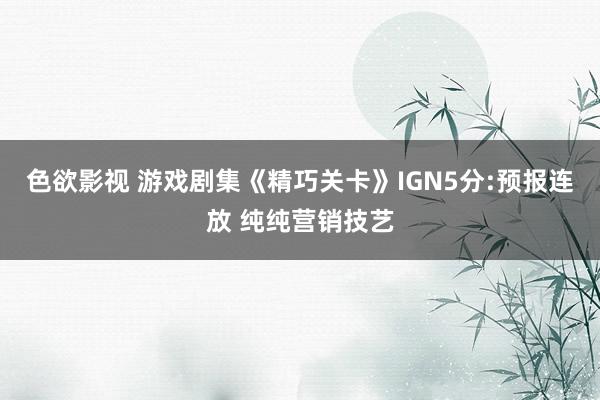 色欲影视 游戏剧集《精巧关卡》IGN5分:预报连放 纯纯营销技艺