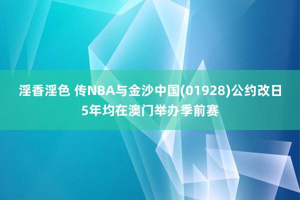 淫香淫色 传NBA与金沙中国(01928)公约改日5年均在澳门举办季前赛