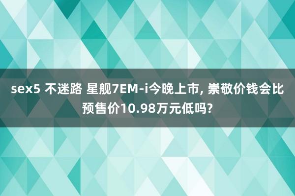 sex5 不迷路 星舰7EM-i今晚上市， 崇敬价钱会比预售价10.98万元低吗?