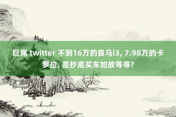 巨屌 twitter 不到16万的良马i3， 7.98万的卡罗拉， 是抄底买车如故等等?