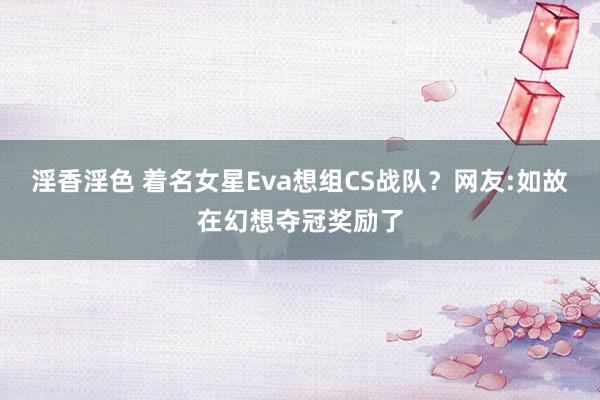 淫香淫色 着名女星Eva想组CS战队？网友:如故在幻想夺冠奖励了