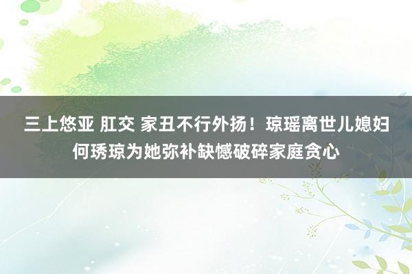 三上悠亚 肛交 家丑不行外扬！琼瑶离世儿媳妇何琇琼为她弥补缺憾破碎家庭贪心