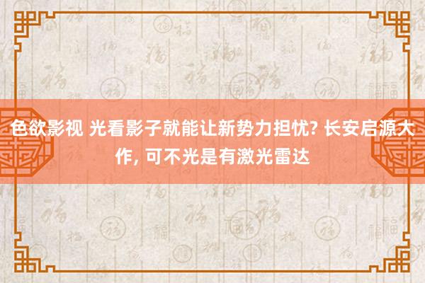 色欲影视 光看影子就能让新势力担忧? 长安启源大作， 可不光是有激光雷达