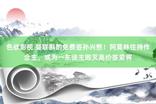 色欲影视 曼联斟酌免费签孙兴慜！阿莫林住持作念主，或为一东谈主毁灭高价签爱将