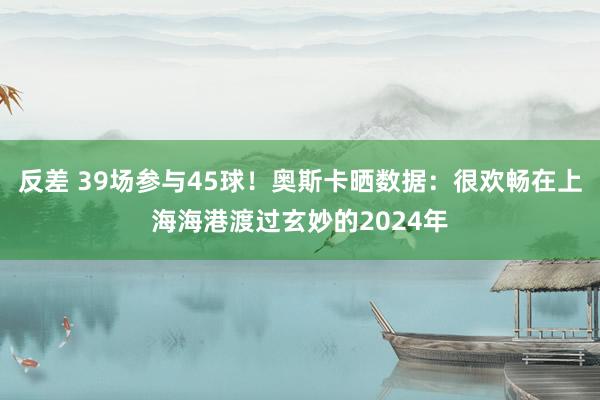 反差 39场参与45球！奥斯卡晒数据：很欢畅在上海海港渡过玄妙的2024年