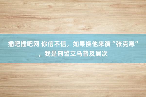 插吧插吧网 你信不信，如果换他来演“张克寒”，我是刑警立马普及层次