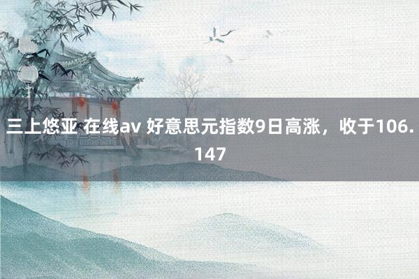 三上悠亚 在线av 好意思元指数9日高涨，收于106.147