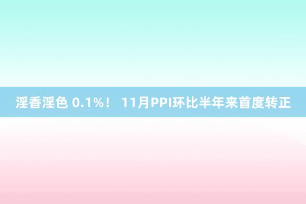 淫香淫色 0.1%！ 11月PPI环比半年来首度转正