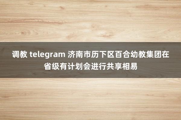 调教 telegram 济南市历下区百合幼教集团在省级有计划会进行共享相易