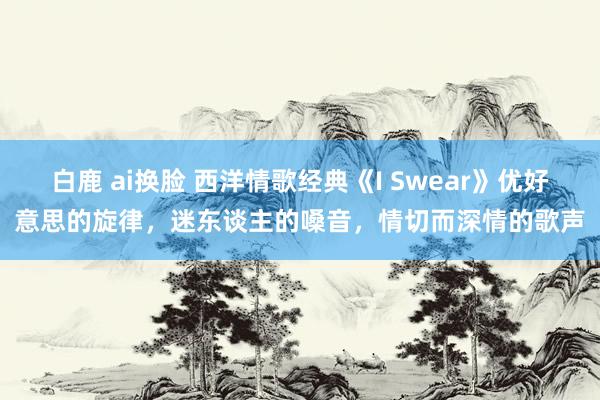 白鹿 ai换脸 西洋情歌经典《I Swear》优好意思的旋律，迷东谈主的嗓音，情切而深情的歌声