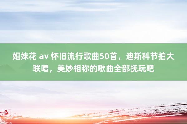 姐妹花 av 怀旧流行歌曲50首，迪斯科节拍大联唱，美妙相称的歌曲全部抚玩吧